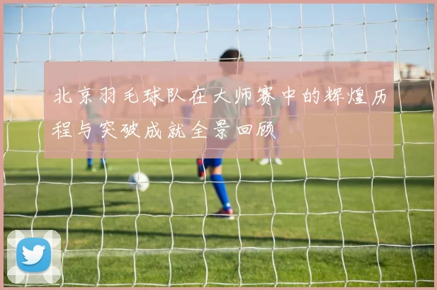 北京羽毛球队在大师赛中的辉煌历程与突破成就全景回顾