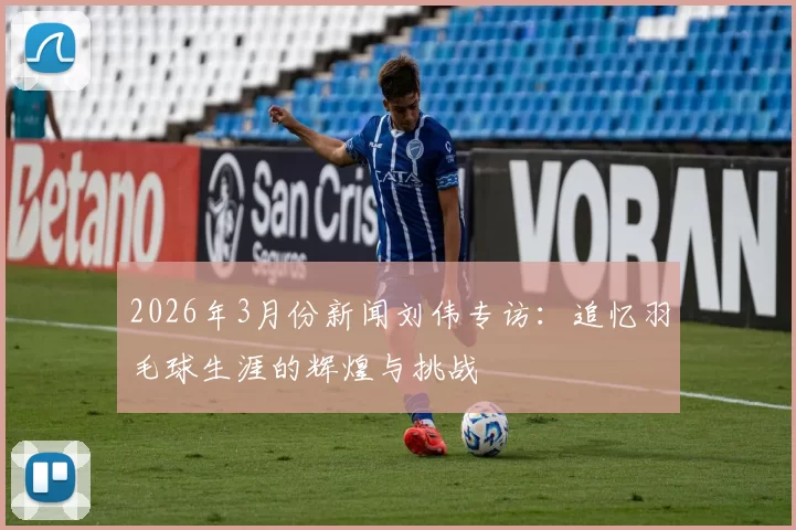 2026年3月份新闻刘伟专访：追忆羽毛球生涯的辉煌与挑战