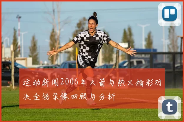 运动新闻2006年火箭与热火精彩对决全场录像回顾与分析