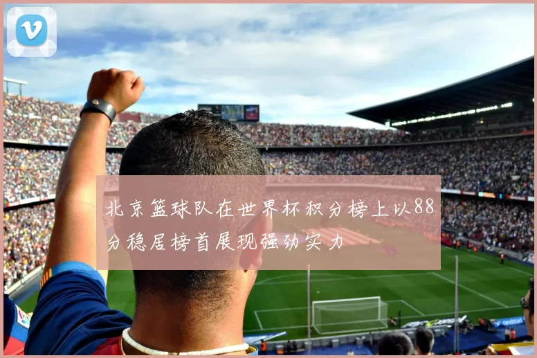 北京篮球队在世界杯积分榜上以88分稳居榜首展现强劲实力