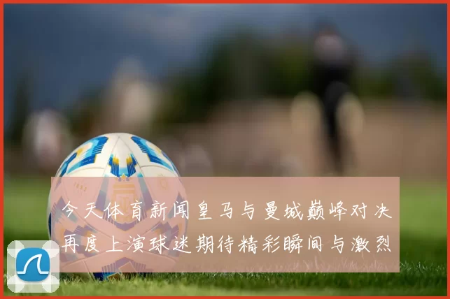 今天体育新闻皇马与曼城巅峰对决再度上演球迷期待精彩瞬间与激烈较量