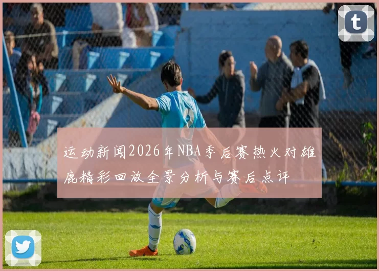 运动新闻2026年NBA季后赛热火对雄鹿精彩回放全景分析与赛后点评
