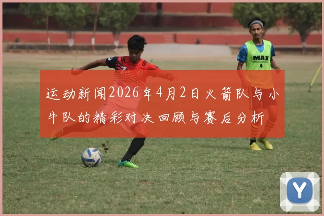 运动新闻2026年4月2日火箭队与小牛队的精彩对决回顾与赛后分析